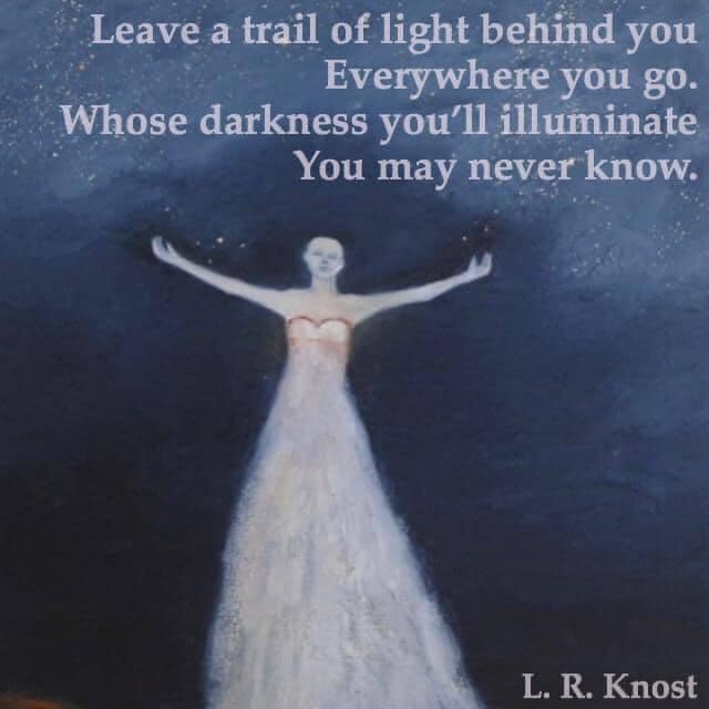 Leave a trail of light behind you everywhere you go. Whose darkness you'll illuminate you may never know.